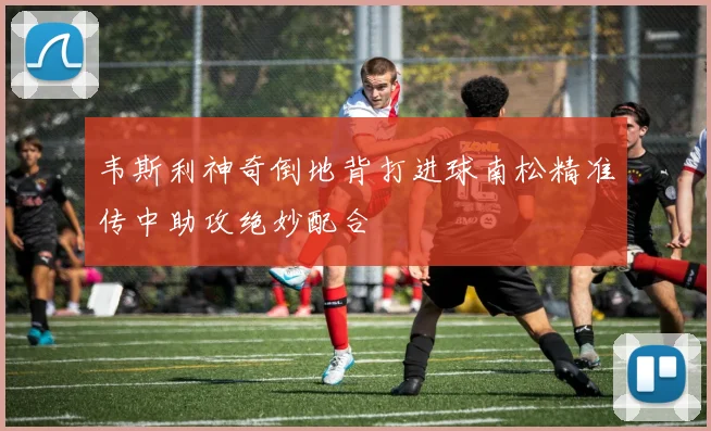 韦斯利神奇倒地背打进球南松精准传中助攻绝妙配合