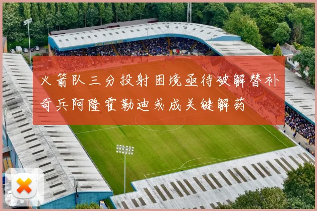火箭队三分投射困境亟待破解替补奇兵阿隆霍勒迪或成关键解药