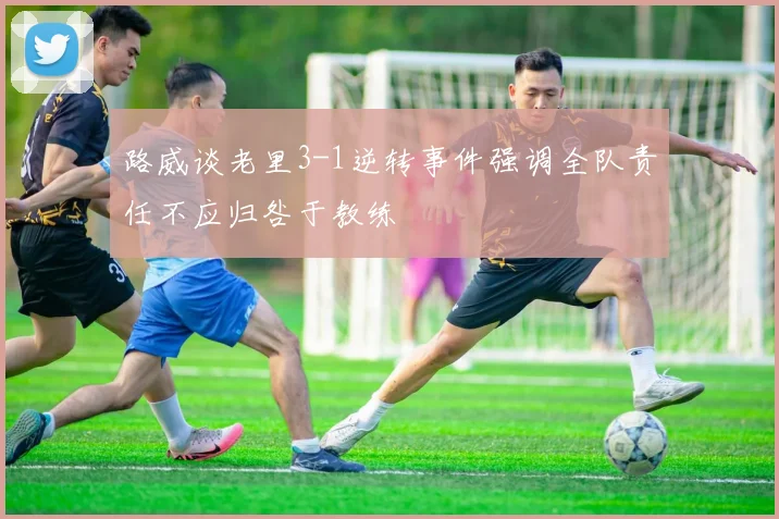 路威谈老里3-1逆转事件强调全队责任不应归咎于教练