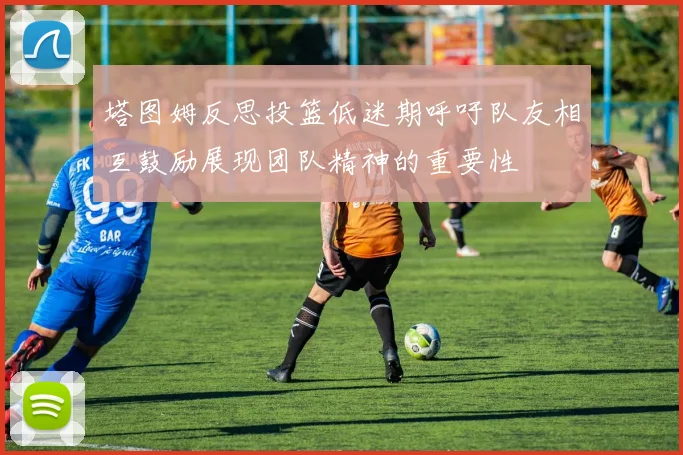 塔图姆反思投篮低迷期呼吁队友相互鼓励展现团队精神的重要性