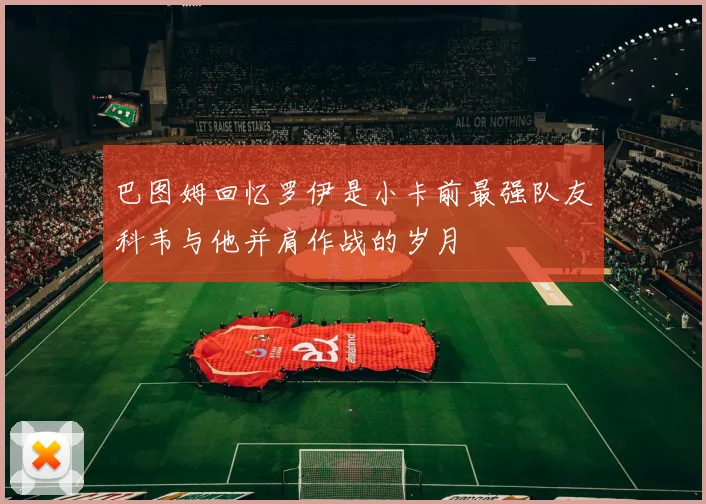 巴图姆回忆罗伊是小卡前最强队友科韦与他并肩作战的岁月