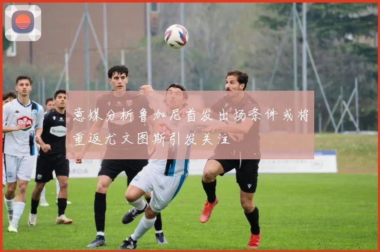 意媒分析鲁加尼首发出场条件或将重返尤文图斯引发关注