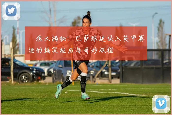 囧境大揭秘：巴萨球迷误入英甲赛场的搞笑经历与奇妙旅程