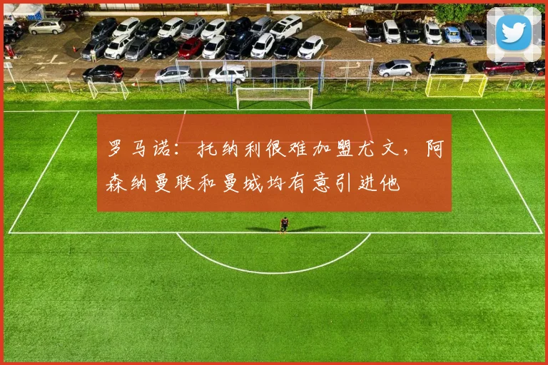 罗马诺：托纳利很难加盟尤文，阿森纳曼联和曼城均有意引进他