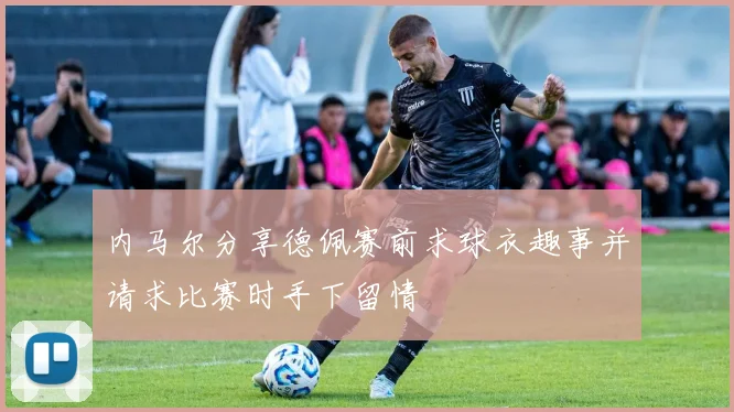 内马尔分享德佩赛前求球衣趣事并请求比赛时手下留情