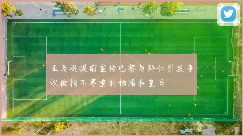 亚马逊提前宣传巴黎与拜仁引发争议被指不尊重利物浦和皇马