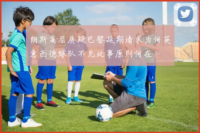 朗斯高层质疑巴黎延期请求为何英意西德球队不见此事原则何在