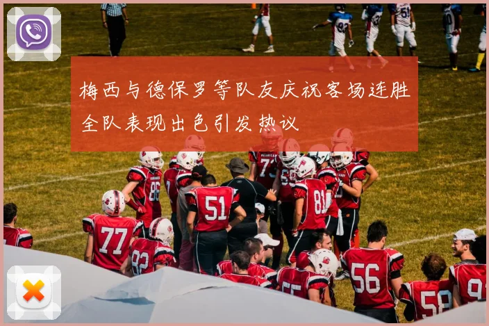 梅西与德保罗等队友庆祝客场连胜全队表现出色引发热议