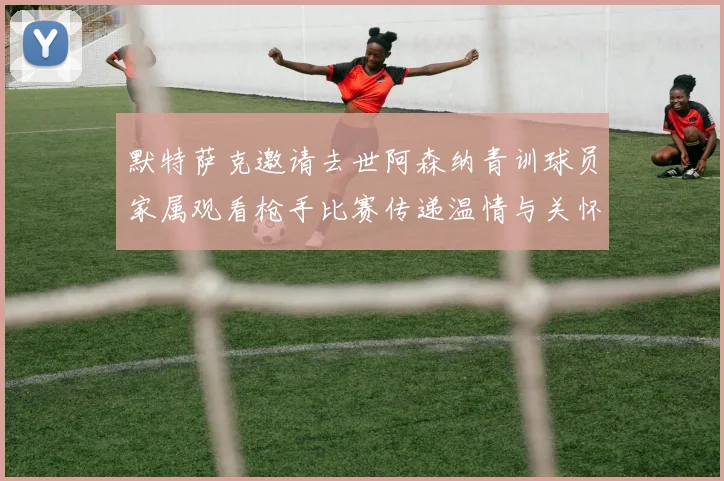 默特萨克邀请去世阿森纳青训球员家属观看枪手比赛传递温情与关怀