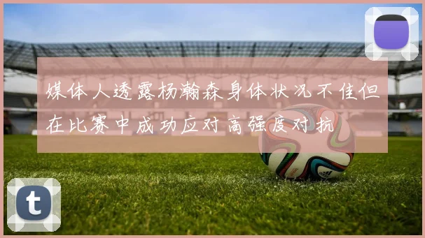 媒体人透露杨瀚森身体状况不佳但在比赛中成功应对高强度对抗