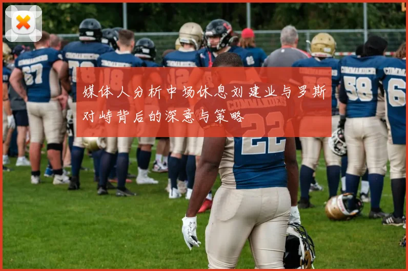 媒体人分析中场休息刘建业与罗斯对峙背后的深意与策略