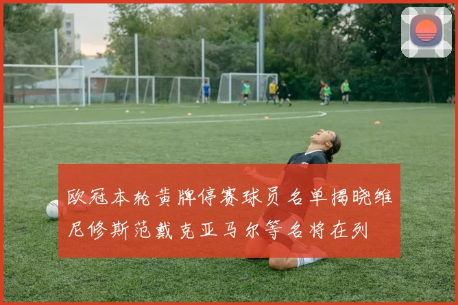 欧冠本轮黄牌停赛球员名单揭晓维尼修斯范戴克亚马尔等名将在列