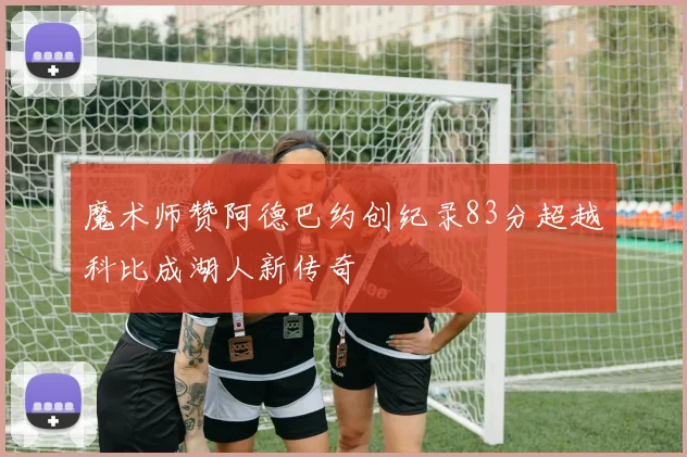 魔术师赞阿德巴约创纪录83分超越科比成湖人新传奇